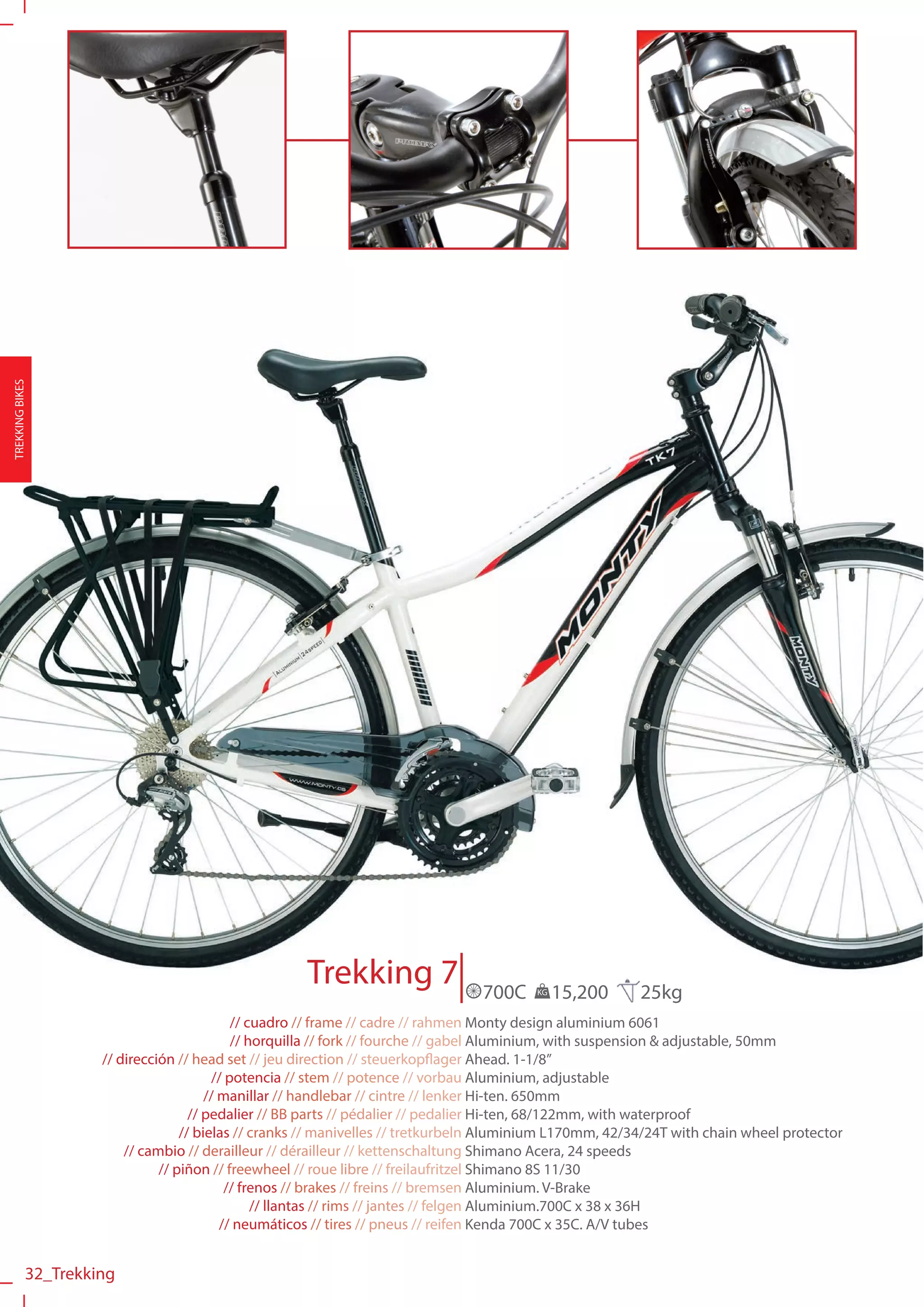 TREKKING BIKES




                                                     Trekking 7                  700C    KG   15,200      25kg
                                             // cuadro // frame // cadre // rahmen Monty design aluminium 6061
                                             // horquilla // fork // fourche // gabel Aluminium, with suspension & adjustable, 50mm
                     // dirección // head set // jeu direction // steuerkopflager Ahead. 1-1/8”
                                         // potencia // stem // potence // vorbau Aluminium, adjustable
                                        // manillar // handlebar // cintre // lenker Hi-ten. 650mm
                                     // pedalier // BB parts // pédalier // pedalier Hi-ten, 68/122mm, with waterproof
                                   // bielas // cranks // manivelles // tretkurbeln Aluminium L170mm, 42/34/24T with chain wheel protector
                         // cambio // derailleur // dérailleur // kettenschaltung Shimano Acera, 24 speeds
                               // piñon // freewheel // roue libre // freilaufritzel Shimano 8S 11/30
                                            // frenos // brakes // freins // bremsen Aluminium. V-Brake
                                                 // llantas // rims // jantes // felgen Aluminium.700C x 38 x 36H
                                           // neumáticos // tires // pneus // reifen Kenda 700C x 35C. A/V tubes


            32_Trekking
 