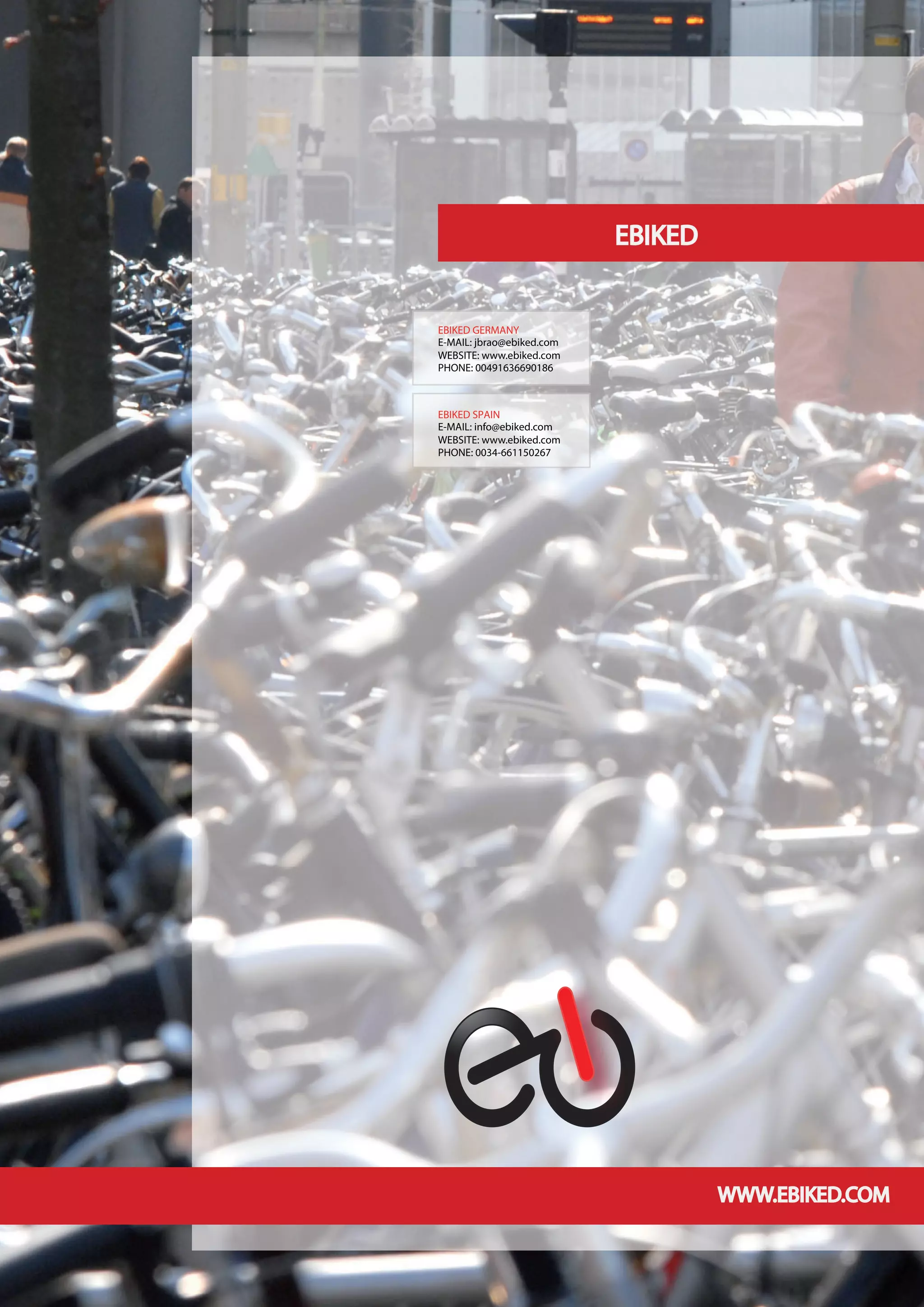 EBIKED


EBIKED GERMANY
E-MAIL: jbrao@ebiked.com
WEBSITE: www.ebiked.com
PHONE: 00491636690186



EBIKED SPAIN
E-MAIL: info@ebiked.com
WEBSITE: www.ebiked.com
PHONE: 0034-661150267




                                    WWW.EBIKED.COM
 