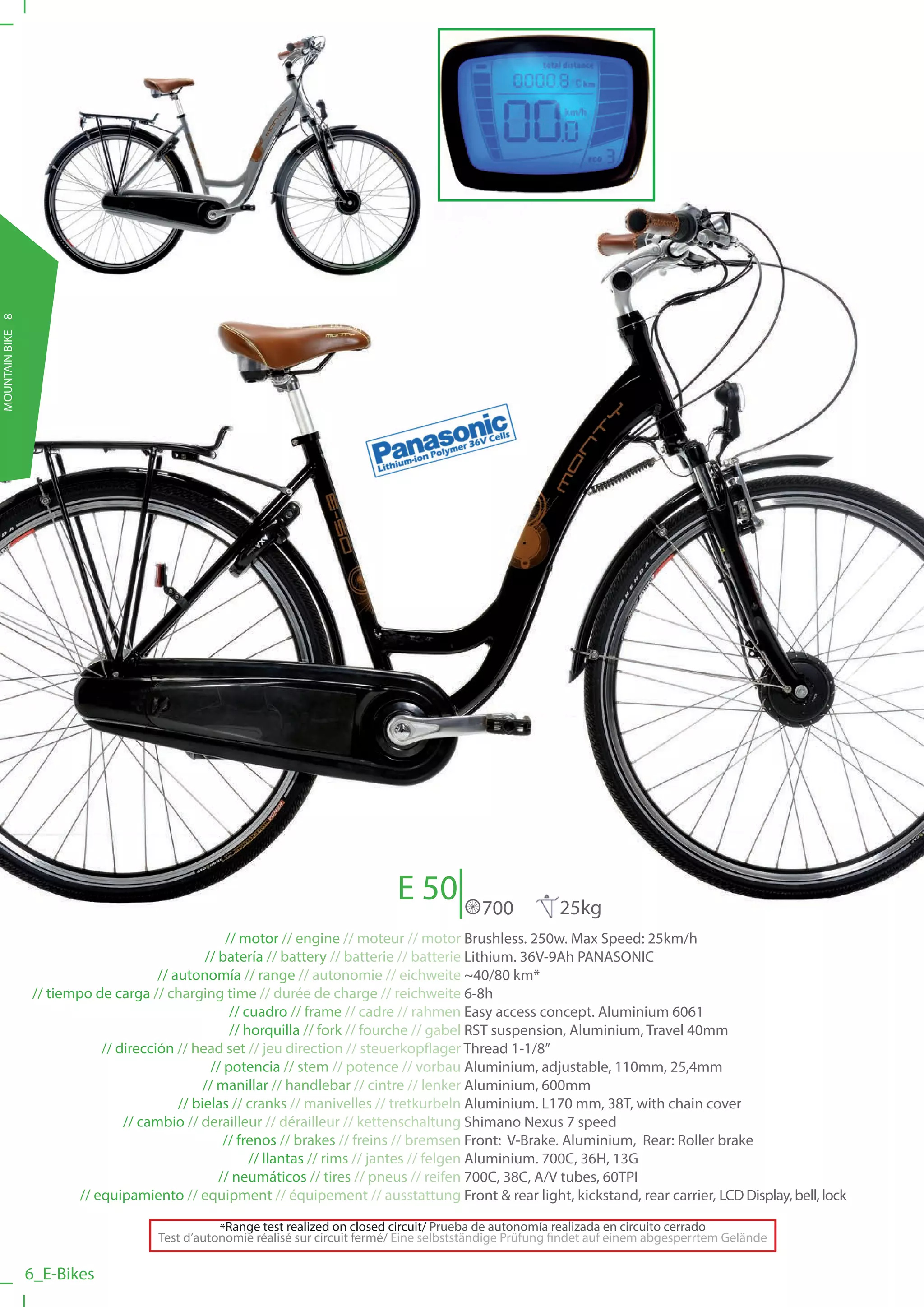 MOUNTAIN BIKE 8




                                                                                E 50           700           25kg
                                                     // motor // engine // moteur // motor Brushless. 250w. Max Speed: 25km/h
                                                 // batería // battery // batterie // batterie Lithium. 36V-9Ah PANASONIC
                                        // autonomía // range // autonomie // eichweite ~40/80 km*
                  // tiempo de carga // charging time // durée de charge // reichweite 6-8h
                                                      // cuadro // frame // cadre // rahmen Easy access concept. Aluminium 6061
                                                      // horquilla // fork // fourche // gabel RST suspension, Aluminium, Travel 40mm
                              // dirección // head set // jeu direction // steuerkopflager Thread 1-1/8”
                                                  // potencia // stem // potence // vorbau Aluminium, adjustable, 110mm, 25,4mm
                                                 // manillar // handlebar // cintre // lenker Aluminium, 600mm
                                            // bielas // cranks // manivelles // tretkurbeln Aluminium. L170 mm, 38T, with chain cover
                                  // cambio // derailleur // dérailleur // kettenschaltung Shimano Nexus 7 speed
                                                     // frenos // brakes // freins // bremsen Front: V-Brake. Aluminium, Rear: Roller brake
                                                          // llantas // rims // jantes // felgen Aluminium. 700C, 36H, 13G
                                                    // neumáticos // tires // pneus // reifen 700C, 38C, A/V tubes, 60TPI
                          // equipamiento // equipment // équipement // ausstattung Front & rear light, kickstand, rear carrier, LCD Display, bell, lock

                                                 *Range test realized on closed circuit/ Prueba de autonomía realizada en circuito cerrado
                                      Test d’autonomie réalisé sur circuit fermé/ Eine selbstständige Prüfung findet auf einem abgesperrtem Gelände

                  6_E-Bikes
 