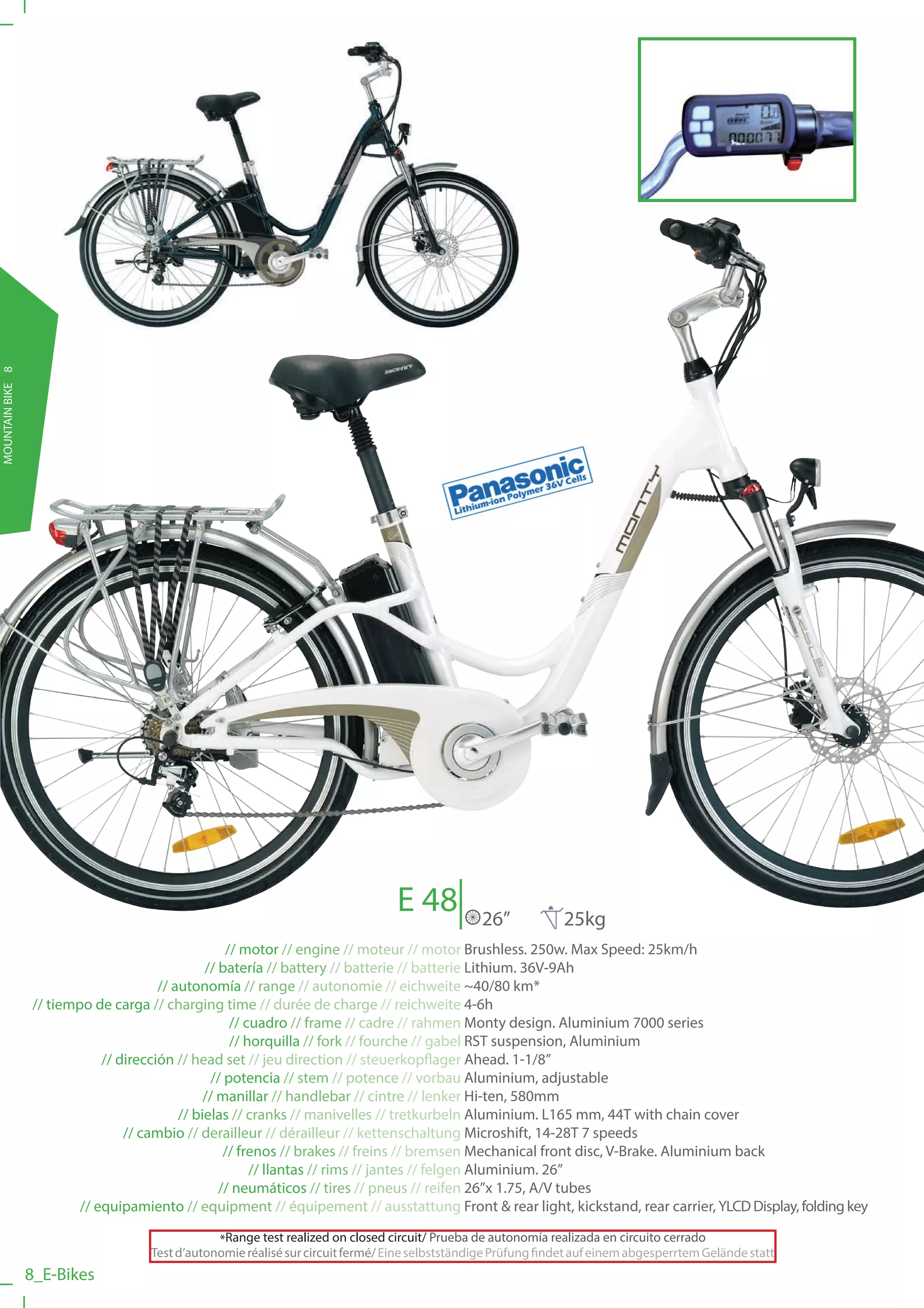 MOUNTAIN BIKE 8




                                                                                  E 48            26”            25kg
                                                     // motor // engine // moteur // motor Brushless. 250w. Max Speed: 25km/h
                                                 // batería // battery // batterie // batterie Lithium. 36V-9Ah
                                        // autonomía // range // autonomie // eichweite ~40/80 km*
                  // tiempo de carga // charging time // durée de charge // reichweite 4-6h
                                                      // cuadro // frame // cadre // rahmen Monty design. Aluminium 7000 series
                                                      // horquilla // fork // fourche // gabel RST suspension, Aluminium
                              // dirección // head set // jeu direction // steuerkopflager Ahead. 1-1/8”
                                                  // potencia // stem // potence // vorbau Aluminium, adjustable
                                                 // manillar // handlebar // cintre // lenker Hi-ten, 580mm
                                            // bielas // cranks // manivelles // tretkurbeln Aluminium. L165 mm, 44T with chain cover
                                  // cambio // derailleur // dérailleur // kettenschaltung Microshift, 14-28T 7 speeds
                                                     // frenos // brakes // freins // bremsen Mechanical front disc, V-Brake. Aluminium back
                                                          // llantas // rims // jantes // felgen Aluminium. 26”
                                                    // neumáticos // tires // pneus // reifen 26”x 1.75, A/V tubes
                          // equipamiento // equipment // équipement // ausstattung Front & rear light, kickstand, rear carrier, YLCD Display, folding key

                                                 *Range test realized on closed circuit/ Prueba de autonomía realizada en circuito cerrado
                                     Test d’autonomie réalisé sur circuit fermé/ Eine selbstständige Prüfung findet auf einem abgesperrtem Gelände statt
                  8_E-Bikes
 