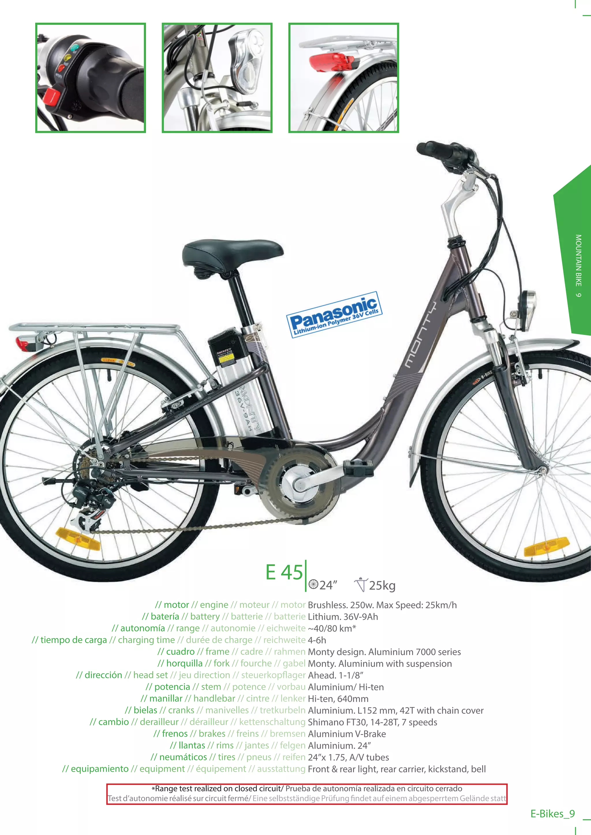 E 45                                                                             MOUNTAIN BIKE 9
                                                                                24”           25kg
                                   // motor // engine // moteur // motor Brushless. 250w. Max Speed: 25km/h
                               // batería // battery // batterie // batterie Lithium. 36V-9Ah
                      // autonomía // range // autonomie // eichweite ~40/80 km*
// tiempo de carga // charging time // durée de charge // reichweite 4-6h
                                    // cuadro // frame // cadre // rahmen Monty design. Aluminium 7000 series
                                    // horquilla // fork // fourche // gabel Monty. Aluminium with suspension
            // dirección // head set // jeu direction // steuerkopflager Ahead. 1-1/8”
                                // potencia // stem // potence // vorbau Aluminium/ Hi-ten
                               // manillar // handlebar // cintre // lenker Hi-ten, 640mm
                          // bielas // cranks // manivelles // tretkurbeln Aluminium. L152 mm, 42T with chain cover
                // cambio // derailleur // dérailleur // kettenschaltung Shimano FT30, 14-28T, 7 speeds
                                   // frenos // brakes // freins // bremsen Aluminium V-Brake
                                        // llantas // rims // jantes // felgen Aluminium. 24”
                                  // neumáticos // tires // pneus // reifen 24”x 1.75, A/V tubes
        // equipamiento // equipment // équipement // ausstattung Front & rear light, rear carrier, kickstand, bell

                               *Range test realized on closed circuit/ Prueba de autonomía realizada en circuito cerrado
                   Test d’autonomie réalisé sur circuit fermé/ Eine selbstständige Prüfung findet auf einem abgesperrtem Gelände statt
                                                                                                                                         E-Bikes_9
 