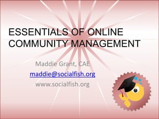 ESSENTIALS OF ONLINE
COMMUNITY MANAGEMENT
Maddie Grant, CAE
maddie@socialfish.org
www.socialfish.org
 
