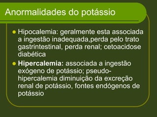Anormalidades do potássio Hipocalemia: geralmente esta associada a ingestão inadequada,perda pelo trato gastrintestinal, perda renal; cetoacidose diabéticaHipercalemia: associada a ingestão exógeno de potássio; pseudo-hipercalemia diminuição da excreção renal de potássio, fontes endógenos de potássio