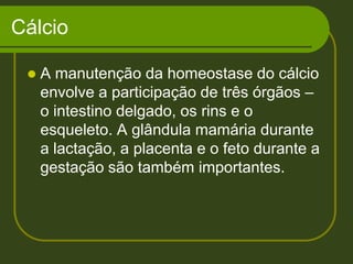 CálcioA manutenção da homeostase do cálcio envolve a participação de três órgãos – o intestino delgado, os rins e o esqueleto. A glândula mamária durante a lactação, a placenta e o feto durante a gestação são também importantes.
