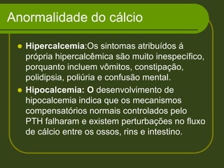 Anormalidade do cálcioHipercalcemia:Os sintomas atribuídos á própria hipercalcêmica são muito inespecífico, porquanto incluem vômitos, constipação, polidipsia, poliúria e confusão mental. Hipocalcemia: O desenvolvimento de hipocalcemia indica que os mecanismos compensatórios normais controlados pelo PTH falharam e existem perturbações no fluxo de cálcio entre os ossos, rins e intestino.