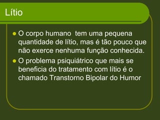 Lítio O corpo humano  tem uma pequena quantidade de lítio, mas é tão pouco que não exerce nenhuma função conhecida.  O problema psiquiátrico que mais se beneficia do tratamento com lítio é o chamado Transtorno Bipolar do Humor