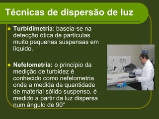 Técnicas de dispersão de luzTurbidimetria: baseia-se na detecção ótica de partículas muito pequenas suspensas em líquido.Nefelometria: o princípio da medição de turbidez é  conhecido como nefelometria onde a medida da quantidade de material sólido suspenso, é medido a partir da luz dispersa num ângulo de 90°
