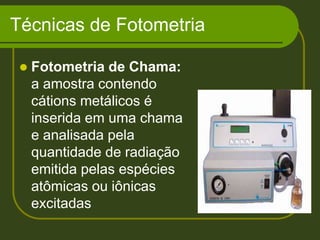 Técnicas de FotometriaFotometria de Chama: a amostra contendo cátions metálicos é inserida em uma chama e analisada pela quantidade de radiação emitida pelas espécies atômicas ou iônicas excitadas 
