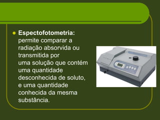 Espectofotometria: permite comparar a radiação absorvida ou transmitida por uma solução que contém uma quantidade desconhecida de soluto, e uma quantidade conhecida da mesma substância. 