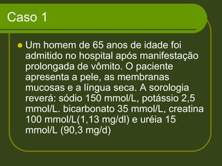 Caso 1Um homem de 65 anos de idade foi admitido no hospital após manifestação prolongada de vômito. O paciente apresenta a pele, as membranas mucosas e a língua seca. A sorologia reverá: sódio 150 mmol/L, potássio 2,5 mmol/L. bicarbonato 35 mmol/L, creatina 100 mmol/L(1,13 mg/dl) e uréia 15 mmol/L (90,3 mg/d)