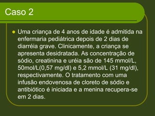 Caso 2Uma criança de 4 anos de idade é admitida na enfermaria pediátrica depois de 2 dias de diarréia grave. Clinicamente, a criança se apresenta desidratada. As concentração de sódio, creatinina e uréia são de 145 mmol/L, 50mol/L(0,57 mg/dl) e 5,2 mmol/L (31 mg/dl), respectivamente. O tratamento com uma infusão endovenosa de cloreto de sódio e antibiótico é iniciada e a menina recupera-se em 2 dias. 