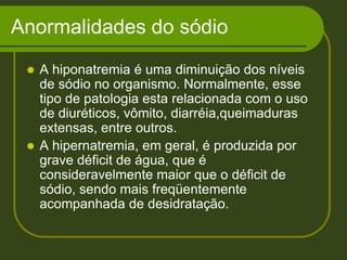 Anormalidades do sódioA hiponatremia é uma diminuição dos níveis de sódio no organismo. Normalmente, esse tipo de patologia esta relacionada com o uso de diuréticos, vômito, diarréia,queimaduras extensas, entre outros. A hipernatremia, em geral, é produzida por grave déficit de água, que é consideravelmente maior que o déficit de sódio, sendo mais freqüentemente acompanhada de desidratação. 