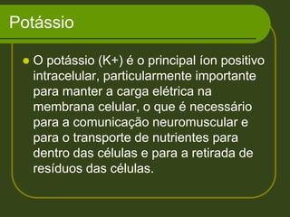 Potássio O potássio (K+) é o principal íon positivo intracelular, particularmente importante para manter a carga elétrica na membrana celular, o que é necessário para a comunicação neuromuscular e para o transporte de nutrientes para dentro das células e para a retirada de resíduos das células. 