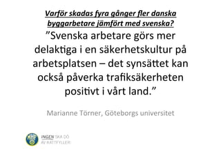 Varför	
  skadas	
  fyra	
  gånger	
  ﬂer	
  danska	
  
byggarbetare	
  jämfört	
  med	
  svenska?	
  
”Svenska	
  arbetare	
  görs	
  mer	
  
delak�ga	
  i	
  en	
  säkerhetskultur	
  på	
  
arbetsplatsen	
  –	
  det	
  synsä�et	
  kan	
  
också	
  påverka	
  traﬁksäkerheten	
  
posi�vt	
  i	
  vårt	
  land.”	
  
Marianne	
  Törner,	
  Göteborgs	
  universitet	
  
 