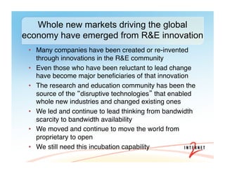 •  Many companies have been created or re-invented
through innovations in the R&E community #
•  Even those who have been reluctant to lead change
have become major beneﬁciaries of that innovation#
•  The research and education community has been the
source of the disruptive technologies that enabled
whole new industries and changed existing ones#
•  We led and continue to lead thinking from bandwidth
scarcity to bandwidth availability #
•  We moved and continue to move the world from
proprietary to open#
•  We still need this incubation capability#
Whole new markets driving the global
economy have emerged from R&E innovation
 