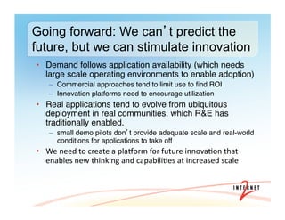 •  Demand follows application availability (which needs
large scale operating environments to enable adoption)#
–  Commercial approaches tend to limit use to ﬁnd ROI#
–  Innovation platforms need to encourage utilization#
•  Real applications tend to evolve from ubiquitous
deployment in real communities, which R&E has
traditionally enabled. #
–  small demo pilots don t provide adequate scale and real-world
conditions for applications to take off#
•  We	
  need	
  to	
  create	
  a	
  plaiorm	
  for	
  future	
  innova3on	
  that	
  
enables	
  new	
  thinking	
  and	
  capabili3es	
  at	
  increased	
  scale#
Going forward: We can t predict the
future, but we can stimulate innovation
 