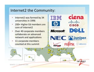 10/19/11	
  –	
  2	
  –	
  ©Internet2	
  2009	
  
Internet2	
  the	
  Community:	
  
•  Internet2	
  was	
  formed	
  by	
  34	
  	
  
universi3es	
  in	
  1996	
  
•  200+	
  Higher	
  Ed	
  members	
  are	
  
core	
  of	
  Internet2	
  
•  Over	
  40	
  corporate	
  members	
  
collaborate	
  on	
  advanced	
  
network	
  and	
  applica3ons	
  
•  11	
  corporate	
  members	
  
counted	
  at	
  this	
  summit	
  
 