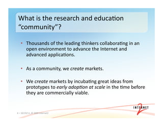 •  Thousands	
  of	
  the	
  leading	
  thinkers	
  collabora3ng	
  in	
  an	
  
open	
  environment	
  to	
  advance	
  the	
  Internet	
  and	
  
advanced	
  applica3ons.	
  
•  As	
  a	
  community,	
  we	
  create	
  markets.	
  
•  We	
  create	
  markets	
  by	
  incuba3ng	
  great	
  ideas	
  from	
  
prototypes	
  to	
  early	
  adop4on	
  at	
  scale	
  in	
  the	
  3me	
  before	
  
they	
  are	
  commercially	
  viable.	
  
4	
  –	
  10/19/11,	
  ©	
  2009	
  Internet2	
  
What	
  is	
  the	
  research	
  and	
  educa3on	
  
“community”?	
  
 