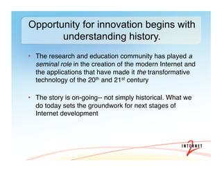 •  The research and education community has played a
seminal role in the creation of the modern Internet and
the applications that have made it the transformative
technology of the 20th and 21st century 
•  The story is on-going-- not simply historical. What we
do today sets the groundwork for next stages of
Internet development#
Opportunity for innovation begins with
understanding history.
 