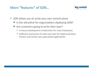   SDN	
  allows	
  you	
  to	
  write	
  your	
  own	
  control	
  plane	
  
  Is	
  this	
  aDracFve	
  for	
  organizaFons	
  deploying	
  SDN?	
  
  Are	
  customers	
  going	
  to	
  write	
  their	
  own?	
  	
  
  In-­‐house	
  development	
  unaDracFve	
  for	
  most	
  Enterprises	
  
  Suﬃcient	
  economies	
  of	
  scale	
  may	
  exist	
  for	
  Hyperscale	
  Data	
  
Centers	
  and	
  certain	
  very	
  specialized	
  applicaFons	
  
More	
  “features”	
  of	
  SDN…	
  
 