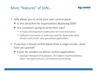   SDN	
  allows	
  you	
  to	
  write	
  your	
  own	
  control	
  plane	
  
  Is	
  this	
  aDracFve	
  for	
  organizaFons	
  deploying	
  SDN?	
  
  Are	
  customers	
  going	
  to	
  write	
  their	
  own?	
  	
  
  In-­‐house	
  development	
  unaDracFve	
  for	
  most	
  Enterprises	
  
  Suﬃcient	
  economies	
  of	
  scale	
  may	
  exist	
  for	
  Hyperscale	
  Data	
  
Centers	
  and	
  certain	
  very	
  specialized	
  applicaFons	
  
  If	
  you	
  buy	
  a	
  closed	
  control	
  plane	
  from	
  a	
  single	
  vendor,	
  what	
  
have	
  you	
  gained?	
  
  Easier	
  for	
  vendors	
  to	
  deliver	
  certain	
  applicaFons	
  
  Example:	
  Network	
  VirtualizaFon.	
  All	
  modern	
  implementaFons	
  
(that	
  I	
  am	
  aware	
  of)	
  use	
  a	
  centralized	
  conrtol	
  plane.	
  
More	
  “features”	
  of	
  SDN…	
  
 