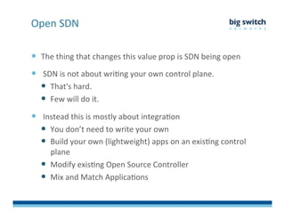   The	
  thing	
  that	
  changes	
  this	
  value	
  prop	
  is	
  SDN	
  being	
  open	
  
  	
  SDN	
  is	
  not	
  about	
  wriFng	
  your	
  own	
  control	
  plane.	
  	
  
  That's	
  hard.	
  	
  
  Few	
  will	
  do	
  it.	
  
  	
  Instead	
  this	
  is	
  mostly	
  about	
  integraFon	
  
  You	
  don’t	
  need	
  to	
  write	
  your	
  own	
  
  Build	
  your	
  own	
  (lightweight)	
  apps	
  on	
  an	
  exisFng	
  control	
  
plane	
  
  Modify	
  exisFng	
  Open	
  Source	
  Controller	
  
  Mix	
  and	
  Match	
  ApplicaFons	
  
Open	
  SDN	
  
 
