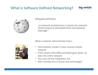 Wikipedia	
  DeﬁniFon:	
  
	
  
„A network architecture in which the network
control plane is decoupled from the physical
topology.”
What	
  is	
  So>ware	
  Deﬁned	
  Networking?	
  
What	
  a	
  network	
  administrator	
  hears:	
  
	
  
•  (Yet)	
  another	
  vendor	
  in	
  your	
  mission	
  criFcal	
  
network	
  
•  If	
  this	
  system	
  (the	
  SDN	
  controller)	
  goes	
  down,	
  so	
  
does	
  the	
  enFre	
  network	
  
•  You	
  carry	
  all	
  the	
  integraFon	
  risk	
  
•  Did	
  I	
  menFon	
  this	
  is	
  brand	
  new	
  technology?	
  
 