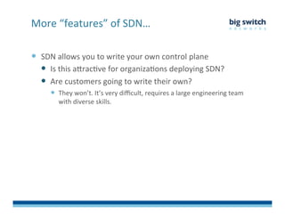  SDN	
  allows	
  you	
  to	
  write	
  your	
  own	
  control	
  plane	
  
  Is	
  this	
  aDracFve	
  for	
  organizaFons	
  deploying	
  SDN?	
  
  Are	
  customers	
  going	
  to	
  write	
  their	
  own?	
  	
  
  They	
  won’t.	
  It’s	
  very	
  diﬃcult,	
  requires	
  a	
  large	
  engineering	
  team	
  
with	
  diverse	
  skills.	
  
More	
  “features”	
  of	
  SDN…	
  
 