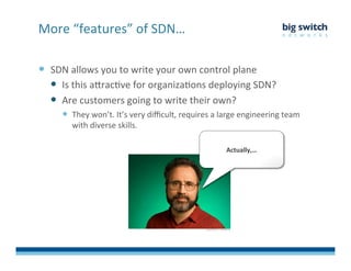   SDN	
  allows	
  you	
  to	
  write	
  your	
  own	
  control	
  plane	
  
  Is	
  this	
  aDracFve	
  for	
  organizaFons	
  deploying	
  SDN?	
  
  Are	
  customers	
  going	
  to	
  write	
  their	
  own?	
  	
  
  They	
  won’t.	
  It’s	
  very	
  diﬃcult,	
  requires	
  a	
  large	
  engineering	
  team	
  
with	
  diverse	
  skills.	
  
More	
  “features”	
  of	
  SDN…	
  
Actually,…	
  
 