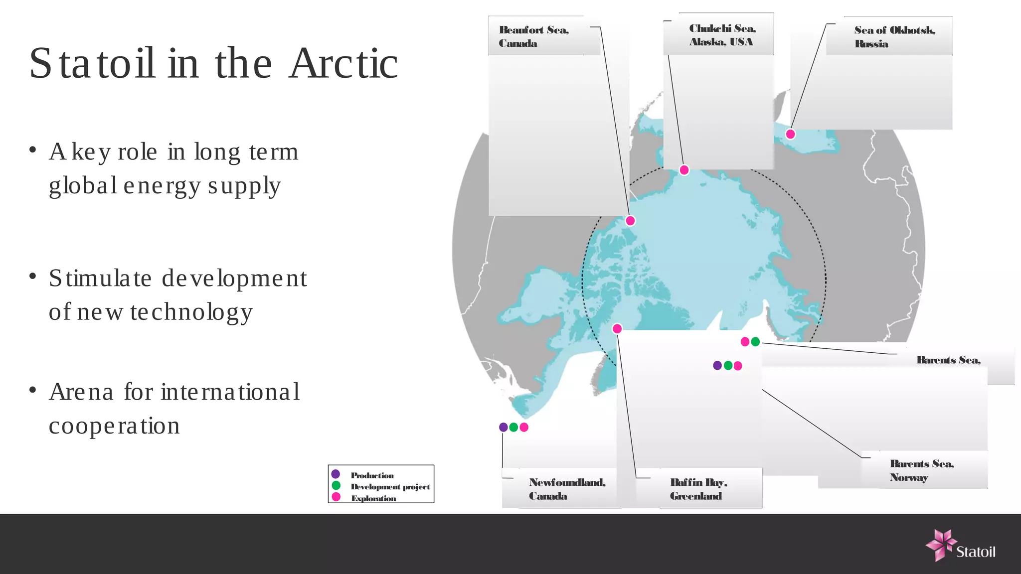 Beaufort Sea,           Chukchi Sea,   Sea of Okhotsk,
                                                      Canada                  Alaska, USA    Russia

S ta toil in the Arctic
• A ke y role in long te rm
  globa l e ne rgy s upply


• S timula te de ve lopme nt
  of ne w te chnology
                                                                                                        Barents Sea,
                                                                                                        Russia
• Are na for inte rna tiona l
  coope ra tion
                                                                                                   Barents Sea,
                                Production                                                         Norway
                                Development project        Newfoundland,   Baffin Bay,
                                Exploration                Canada          Greenland
 