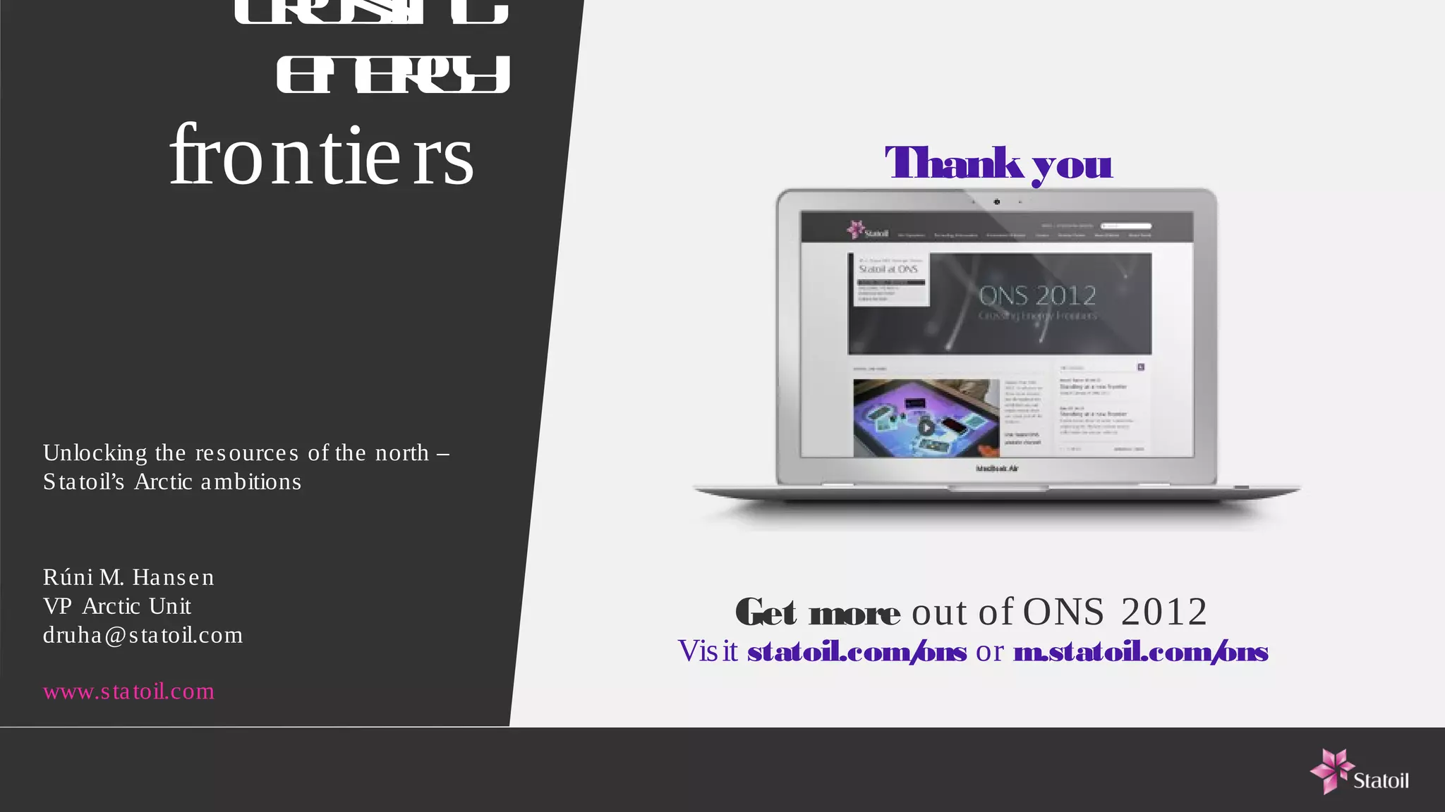 Co s g
                     rsin
                     e eg
                      n ry
            frontie rs                                   Thank you




Unlocking the re s ource s of the north –
S ta toil’s Arctic a mbitions


Rúni M. Ha ns e n
VP Arctic Unit
druha @s ta toil.com
                                               Get more out of ONS 2012
                                            Vis it statoil.com/ or m.statoil.com/
                                                              ons               ons
www.s ta toil.com
 