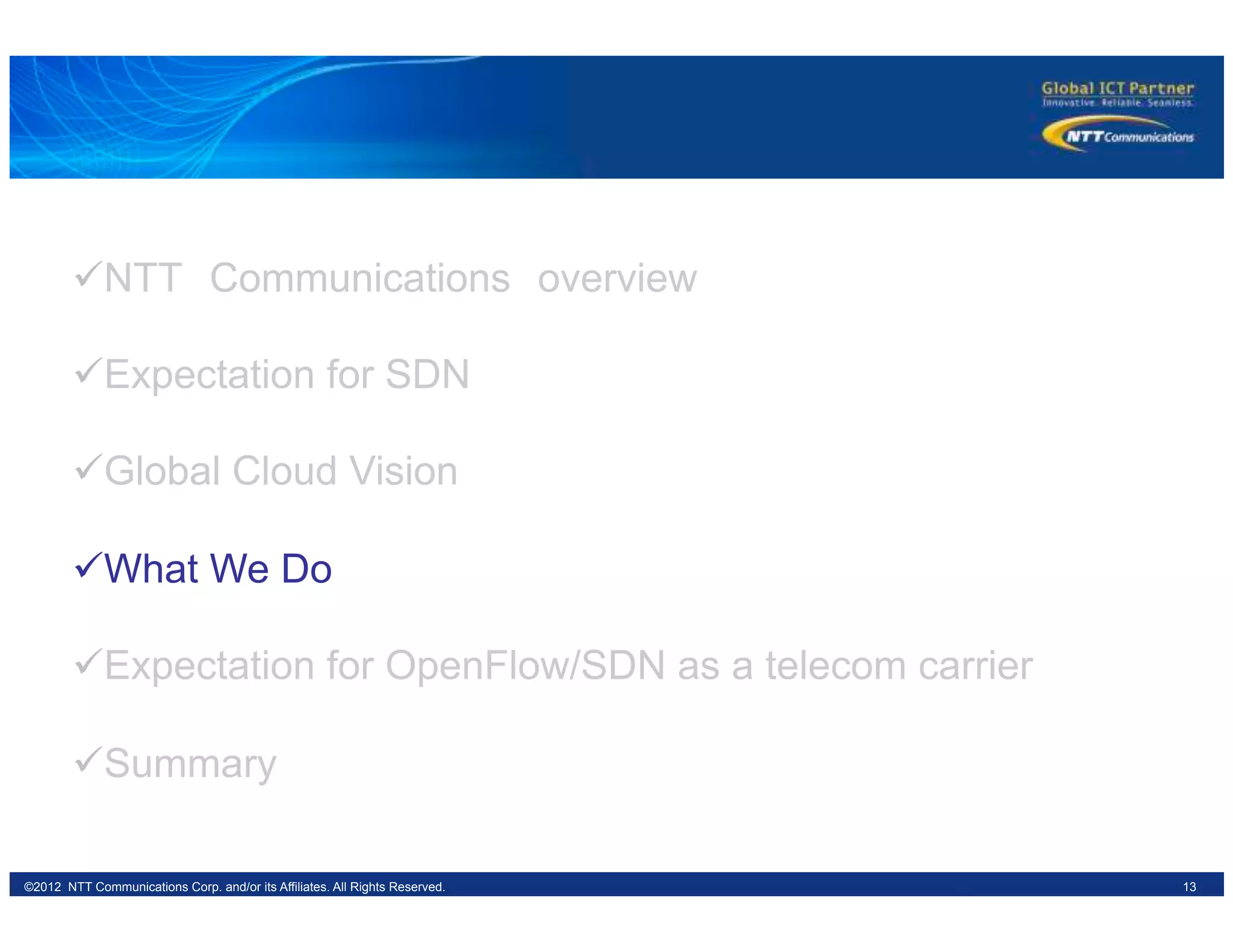 13©2012 NTT Communications Corp. and/or its Affiliates. All Rights Reserved.
ü NTT　Communications　overview
ü Expectation for SDN
ü Global Cloud Vision
ü What We Do
ü Expectation for OpenFlow/SDN as a telecom carrier
ü Summary
 