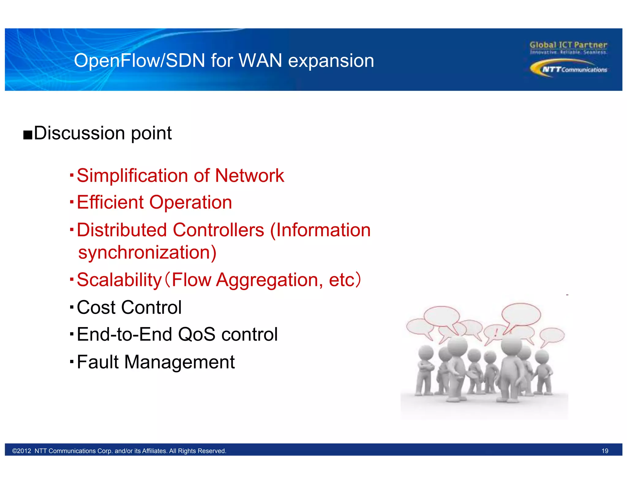 19©2012 NTT Communications Corp. and/or its Affiliates. All Rights Reserved.
OpenFlow/SDN for WAN expansion
・Simplification of Network
・Efficient Operation
・Distributed Controllers (Information
synchronization)
・Scalability（Flow Aggregation, etc）	
・Cost Control
・End-to-End QoS control
・Fault Management
■Discussion point
 