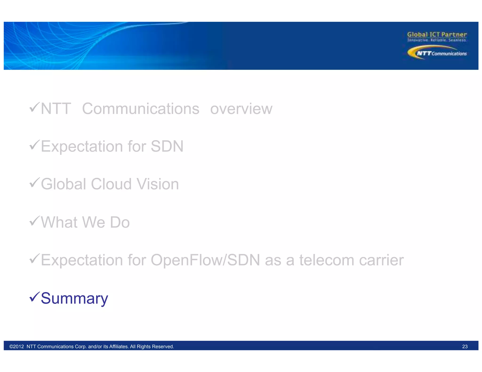23©2012 NTT Communications Corp. and/or its Affiliates. All Rights Reserved.
ü NTT　Communications　overview
ü Expectation for SDN
ü Global Cloud Vision
ü What We Do
ü Expectation for OpenFlow/SDN as a telecom carrier
ü Summary
 
