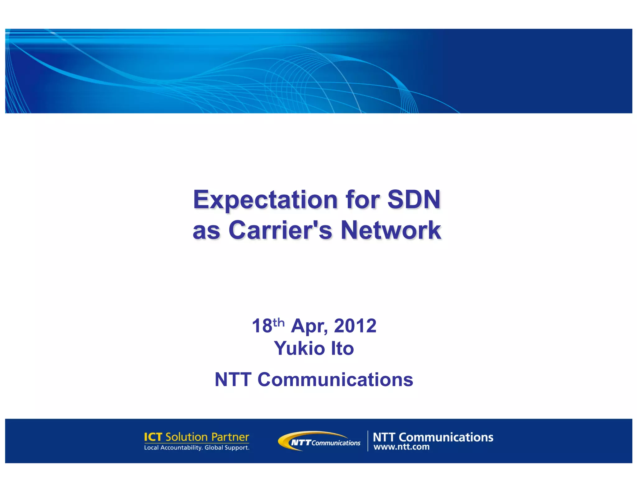 Expectation for SDN
as Carrier's Network 	
18ｔｈ Apr, 2012
Yukio Ito
NTT Communications
 