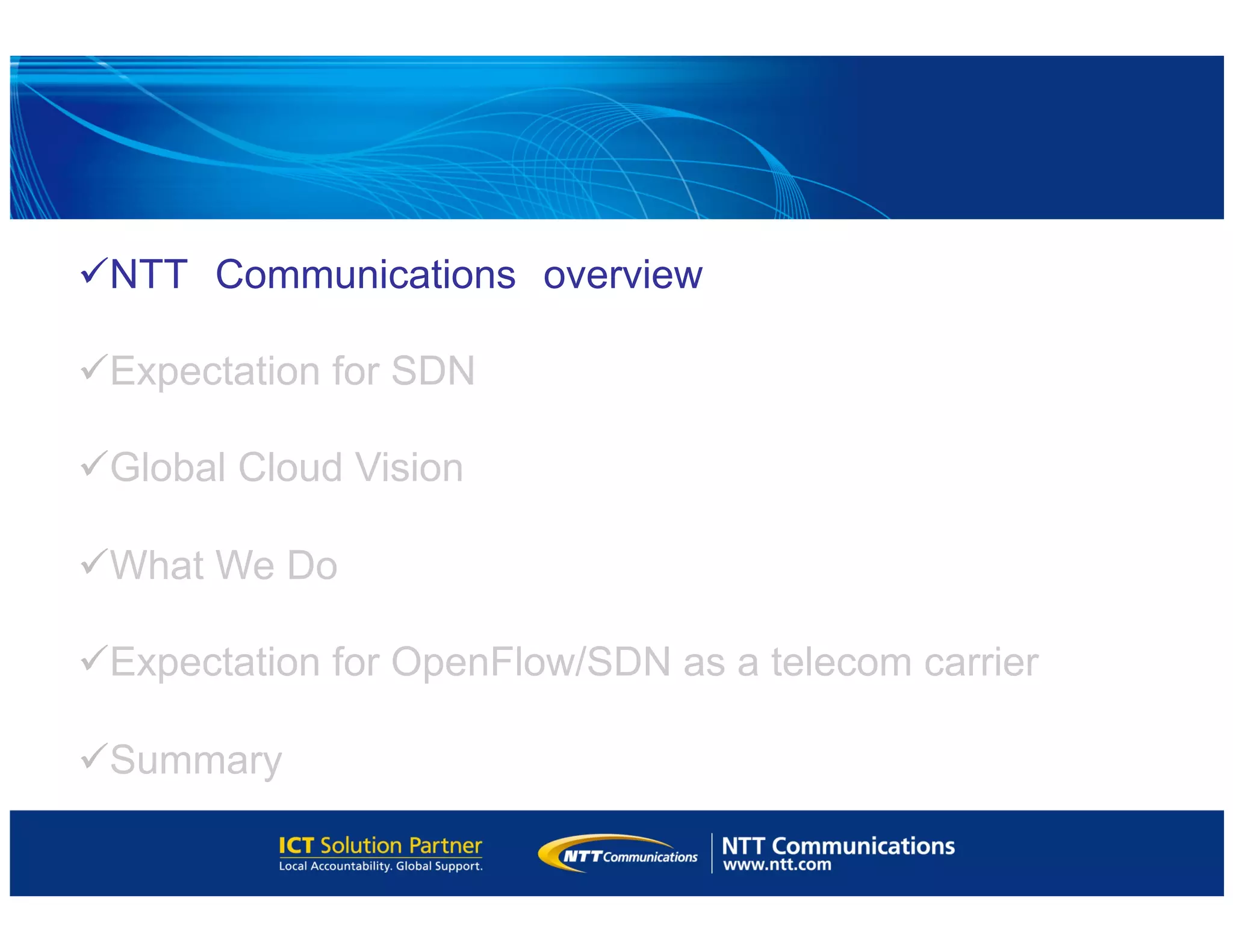 ü NTT　Communications　overview
ü Expectation for SDN
ü Global Cloud Vision
ü What We Do
ü Expectation for OpenFlow/SDN as a telecom carrier
ü Summary
 