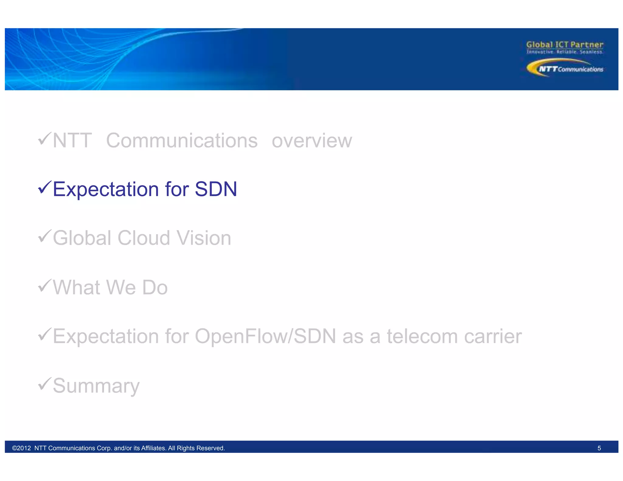 5©2012 NTT Communications Corp. and/or its Affiliates. All Rights Reserved.
ü NTT　Communications　overview
ü Expectation for SDN
ü Global Cloud Vision
ü What We Do
ü Expectation for OpenFlow/SDN as a telecom carrier
ü Summary
 