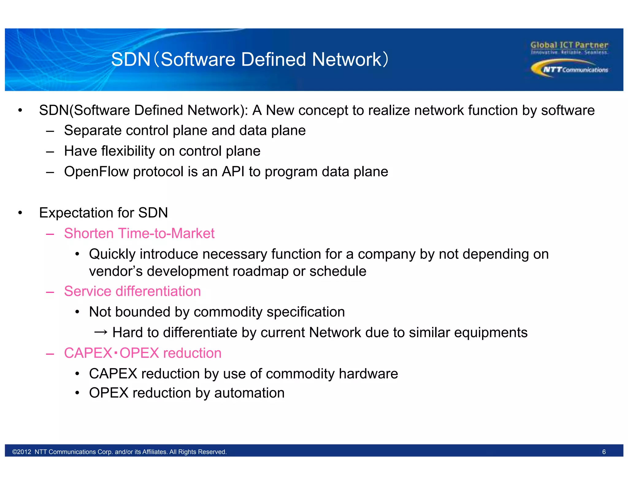 6©2012 NTT Communications Corp. and/or its Affiliates. All Rights Reserved.
SDN（Software Defined Network）	
•  SDN(Software Defined Network): A New concept to realize network function by software
–  Separate control plane and data plane
–  Have flexibility on control plane
–  OpenFlow protocol is an API to program data plane
•  Expectation for SDN
–  Shorten Time-to-Market
•  Quickly introduce necessary function for a company by not depending on
vendor’s development roadmap or schedule
–  Service differentiation
•  Not bounded by commodity specification
　　→ Hard to differentiate by current Network due to similar equipments
–  CAPEX・OPEX reduction
•  CAPEX reduction by use of commodity hardware
•  OPEX reduction by automation
 