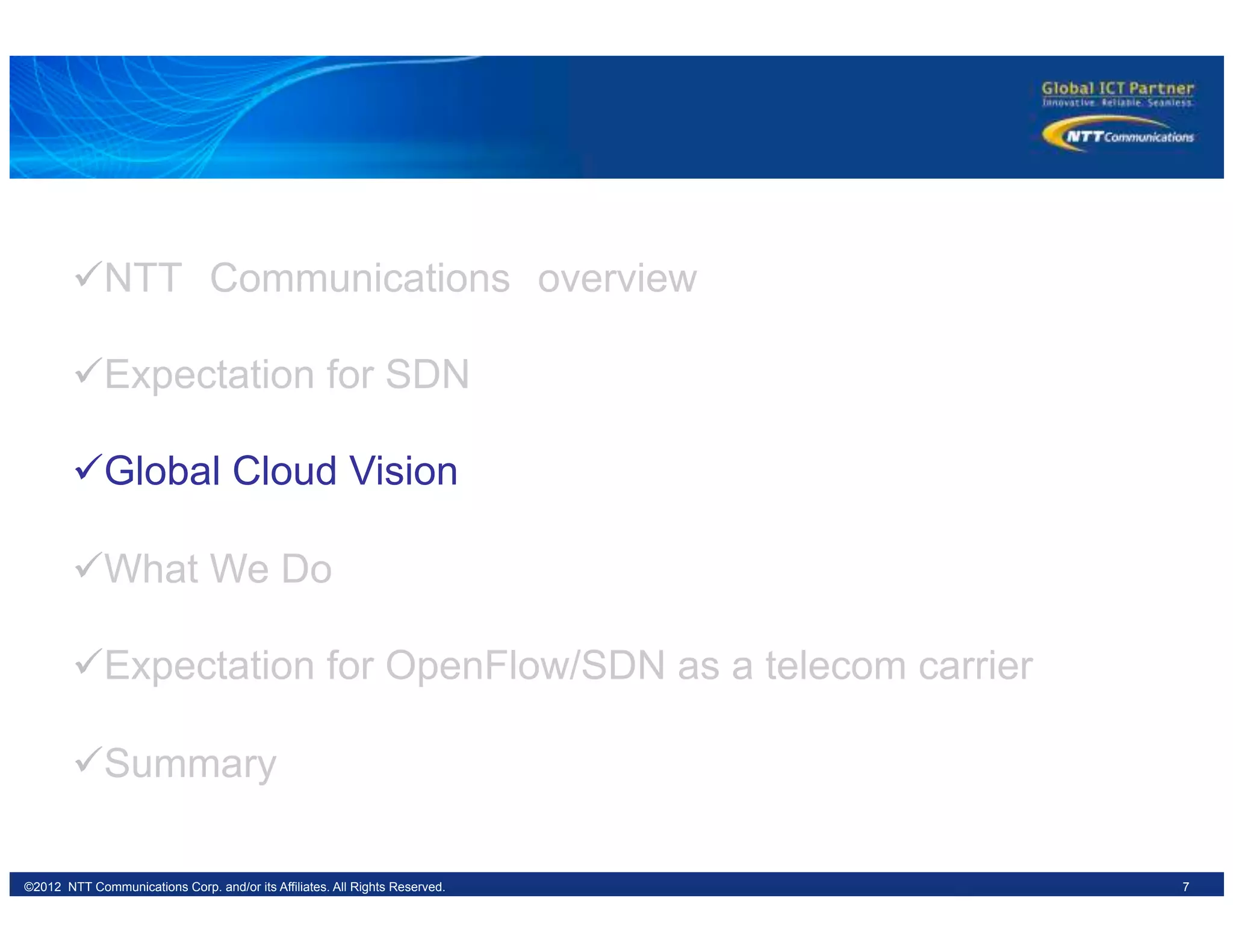 7©2012 NTT Communications Corp. and/or its Affiliates. All Rights Reserved.
ü NTT　Communications　overview
ü Expectation for SDN
ü Global Cloud Vision
ü What We Do
ü Expectation for OpenFlow/SDN as a telecom carrier
ü Summary
 
