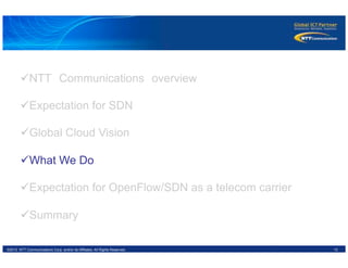 13©2012 NTT Communications Corp. and/or its Affiliates. All Rights Reserved.
ü NTT　Communications　overview
ü Expectation for SDN
ü Global Cloud Vision
ü What We Do
ü Expectation for OpenFlow/SDN as a telecom carrier
ü Summary
 