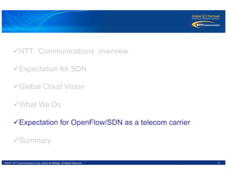 17©2012 NTT Communications Corp. and/or its Affiliates. All Rights Reserved.
ü NTT　Communications　overview
ü Expectation for SDN
ü Global Cloud Vision
ü What We Do
ü Expectation for OpenFlow/SDN as a telecom carrier
ü Summary
 