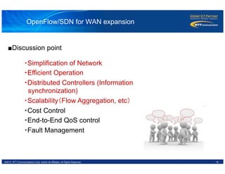 19©2012 NTT Communications Corp. and/or its Affiliates. All Rights Reserved.
OpenFlow/SDN for WAN expansion
・Simplification of Network
・Efficient Operation
・Distributed Controllers (Information
synchronization)
・Scalability（Flow Aggregation, etc）	
・Cost Control
・End-to-End QoS control
・Fault Management
■Discussion point
 