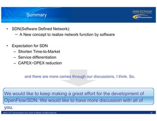 24©2012 NTT Communications Corp. and/or its Affiliates. All Rights Reserved.
Summary
We would like to keep making a great effort for the development of
OpenFlow/SDN. We would like to have more discussion with all of
you.
•  SDN(Software Defined Network):
　　　－ A New concept to realize network function by software
•  Expectation for SDN
–  Shorten Time-to-Market
–  Service differentiation
–  CAPEX・OPEX reduction
　and there are more comes through our discussions, I think. So,
 