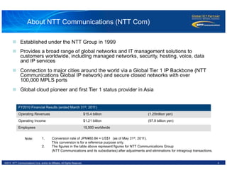 4©2012 NTT Communications Corp. and/or its Affiliates. All Rights Reserved.
FY2010 Financial Results (ended March 31st, 2011)
Operating Revenues $15.4 billion (1.25trillion yen)
Operating Income $1.21 billion (97.9 billion yen)
Employees 15,500 worldwide
n  Established under the NTT Group in 1999
n  Provides a broad range of global networks and IT management solutions to
customers worldwide, including managed networks, security, hosting, voice, data
and IP services
n  Connection to major cities around the world via a Global Tier 1 IP Backbone (NTT
Communications Global IP network) and secure closed networks with over
100,000 MPLS ports
n  Global cloud pioneer and first Tier 1 status provider in Asia
1.  Conversion rate of JPN¥80.84 = US$1　(as of May 31st, 2011).
This conversion is for a reference purpose only.
2.  The figures in the table above represent figures for NTT Communications Group
(NTT Communications and its subsidiaries) after adjustments and eliminations for intragroup transactions.
Note:
About NTT Communications (NTT Com)
 
