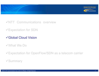 7©2012 NTT Communications Corp. and/or its Affiliates. All Rights Reserved.
ü NTT　Communications　overview
ü Expectation for SDN
ü Global Cloud Vision
ü What We Do
ü Expectation for OpenFlow/SDN as a telecom carrier
ü Summary
 