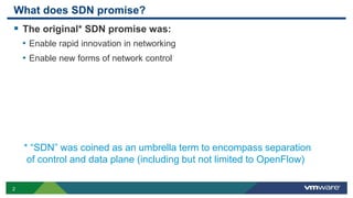 2
What does SDN promise?
 The original* SDN promise was:
• Enable rapid innovation in networking
• Enable new forms of network control
* “SDN” was coined as an umbrella term to encompass separation
of control and data plane (including but not limited to OpenFlow)
 