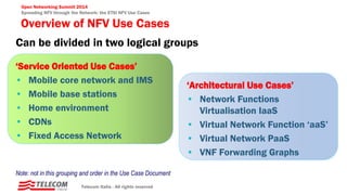 Open Networking Summit 2014
Spreading NFV through the Network: the ETSI NFV Use Cases
Overview of NFV Use Cases
Telecom Italia - All rights reserved
Can be divided in two logical groups
‘Architectural Use Cases’
• Network Functions
Virtualisation IaaS
• Virtual Network Function ‘aaS’
• Virtual Network PaaS
• VNF Forwarding Graphs
‘Service Oriented Use Cases’
• Mobile core network and IMS
• Mobile base stations
• Home environment
• CDNs
• Fixed Access Network
Note: not in this grouping and order in the Use Case Document
 