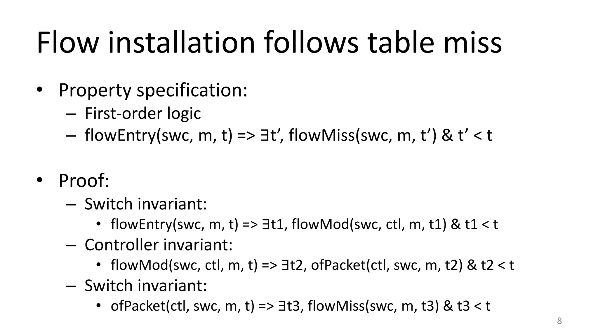 Flow installation follows table miss
• Property specification:
– First-order logic
– flowEntry(swc, m, t) => ∃t’, flowMiss(swc, m, t’) & t’ < t
• Proof:
– Switch invariant:
• flowEntry(swc, m, t) => ∃t1, flowMod(swc, ctl, m, t1) & t1 < t
– Controller invariant:
• flowMod(swc, ctl, m, t) => ∃t2, ofPacket(ctl, swc, m, t2) & t2 < t
– Switch invariant:
• ofPacket(ctl, swc, m, t) => ∃t3, flowMiss(swc, m, t3) & t3 < t
8
 