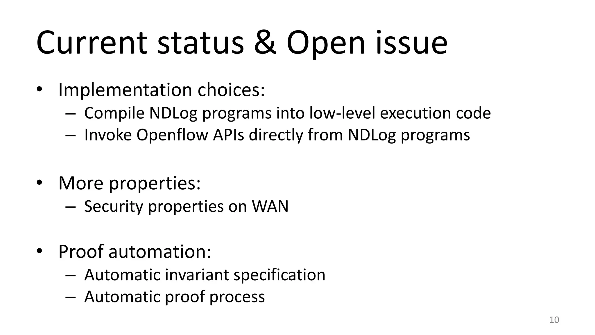 Current status & Open issue
• Implementation choices:
– Compile NDLog programs into low-level execution code
– Invoke Openflow APIs directly from NDLog programs
• More properties:
– Security properties on WAN
• Proof automation:
– Automatic invariant specification
– Automatic proof process
10
 