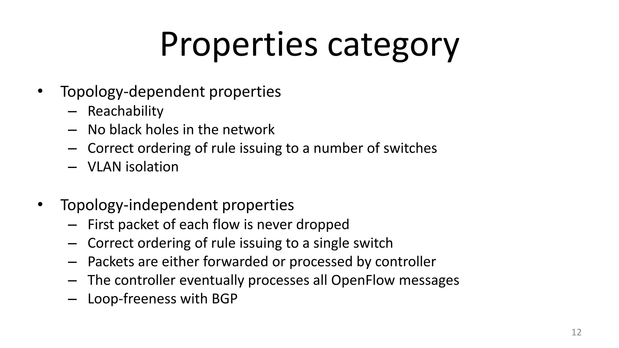 Properties category
• Topology-dependent properties
– Reachability
– No black holes in the network
– Correct ordering of rule issuing to a number of switches
– VLAN isolation
• Topology-independent properties
– First packet of each flow is never dropped
– Correct ordering of rule issuing to a single switch
– Packets are either forwarded or processed by controller
– The controller eventually processes all OpenFlow messages
– Loop-freeness with BGP
12
 